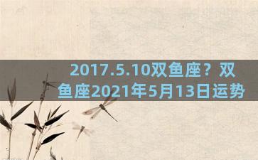 2017.5.10双鱼座？双鱼座2021年5月13日运势