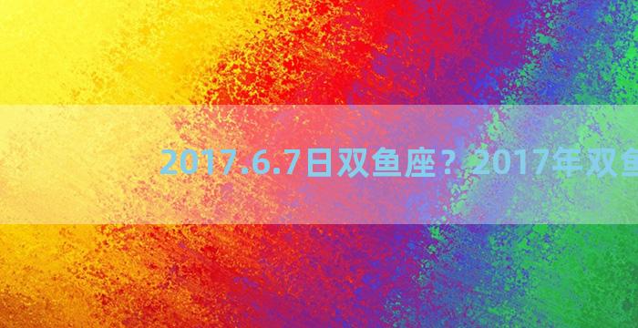 2017.6.7日双鱼座？2017年双鱼座