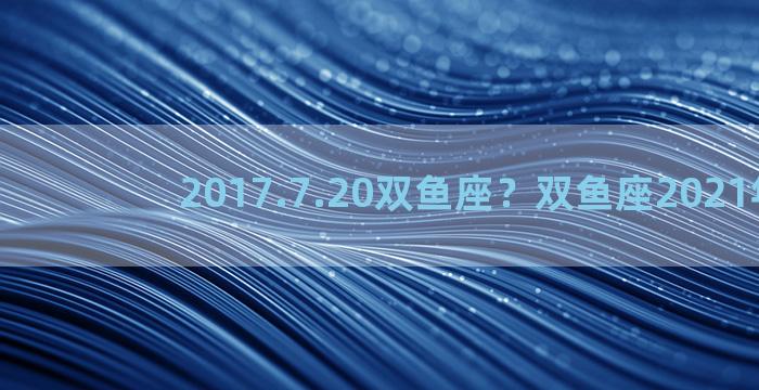 2017.7.20双鱼座？双鱼座2021年7月