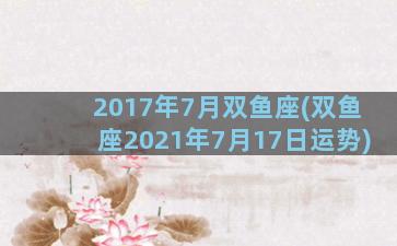 2017年7月双鱼座(双鱼座2021年7月17日运势)