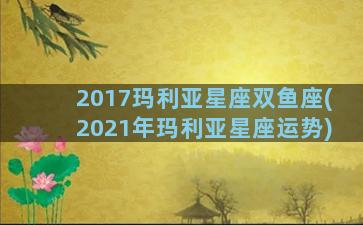 2017玛利亚星座双鱼座(2021年玛利亚星座运势)