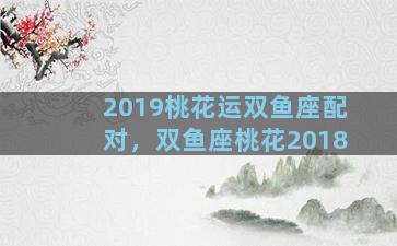 2019桃花运双鱼座配对，双鱼座桃花2018