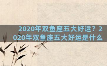 2020年双鱼座五大好运？2020年双鱼座五大好运是什么