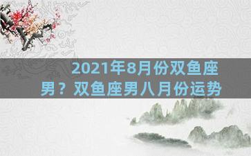 2021年8月份双鱼座男？双鱼座男八月份运势