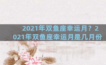 2021年双鱼座幸运月？2021年双鱼座幸运月是几月份