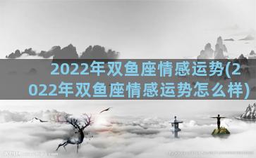 2022年双鱼座情感运势(2022年双鱼座情感运势怎么样)