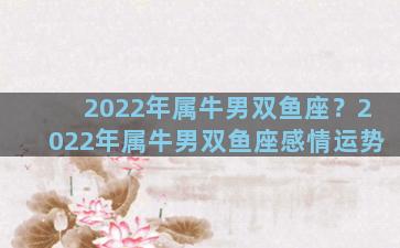 2022年属牛男双鱼座？2022年属牛男双鱼座感情运势