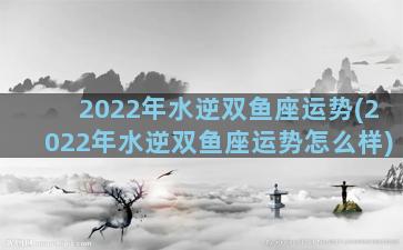 2022年水逆双鱼座运势(2022年水逆双鱼座运势怎么样)