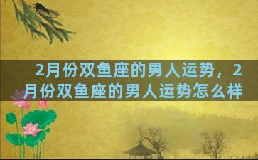 2月份双鱼座的男人运势，2月份双鱼座的男人运势怎么样