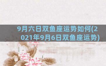 9月六日双鱼座运势如何(2021年9月6日双鱼座运势)