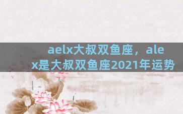 aelx大叔双鱼座，alex是大叔双鱼座2021年运势