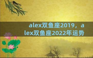 alex双鱼座2019，alex双鱼座2022年运势