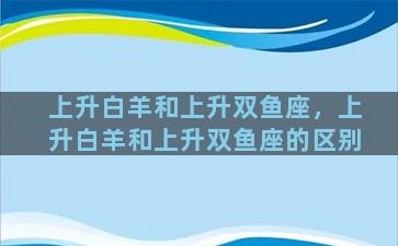 上升白羊和上升双鱼座，上升白羊和上升双鱼座的区别