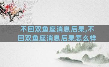 不回双鱼座消息后果,不回双鱼座消息后果怎么样