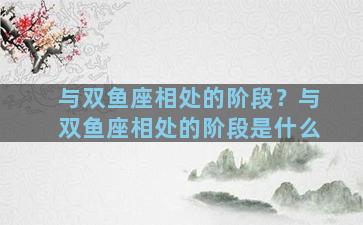 与双鱼座相处的阶段？与双鱼座相处的阶段是什么