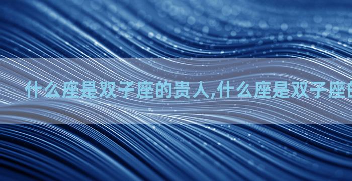 什么座是双子座的贵人,什么座是双子座的贵人星座