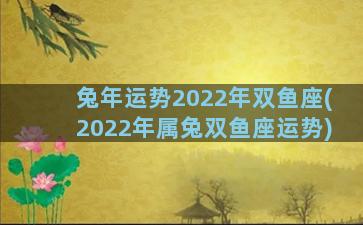 兔年运势2022年双鱼座(2022年属兔双鱼座运势)