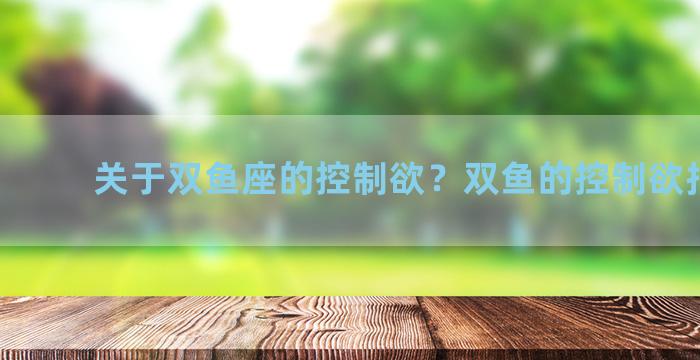 关于双鱼座的控制欲？双鱼的控制欲指的是