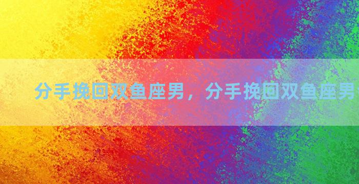 分手挽回双鱼座男，分手挽回双鱼座男会后悔吗