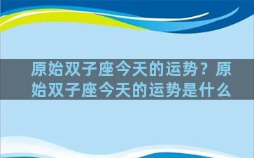 原始双子座今天的运势？原始双子座今天的运势是什么