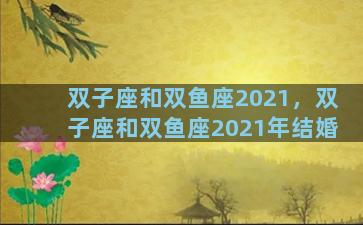 双子座和双鱼座2021，双子座和双鱼座2021年结婚