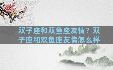 双子座和双鱼座友情？双子座和双鱼座友情怎么样