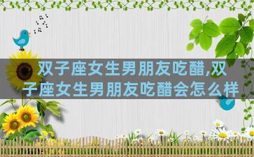 双子座女生男朋友吃醋,双子座女生男朋友吃醋会怎么样