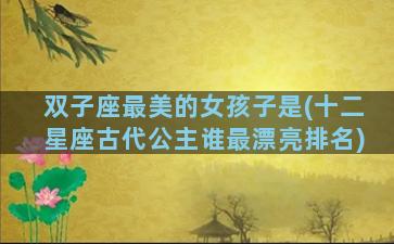 双子座最美的女孩子是(十二星座古代公主谁最漂亮排名)