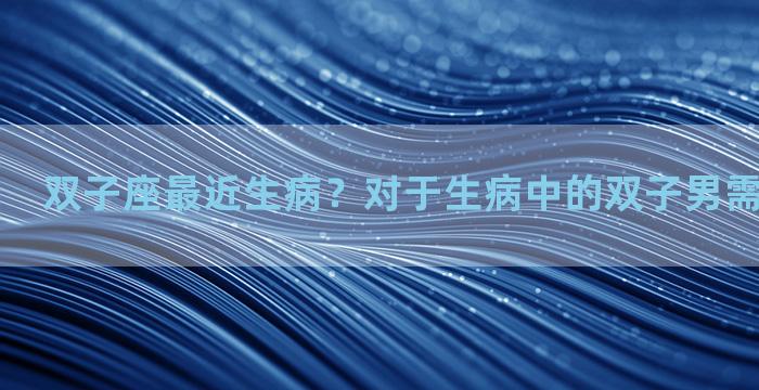 双子座最近生病？对于生病中的双子男需要怎么关心