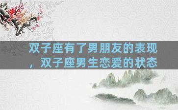 双子座有了男朋友的表现，双子座男生恋爱的状态