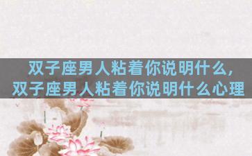 双子座男人粘着你说明什么,双子座男人粘着你说明什么心理