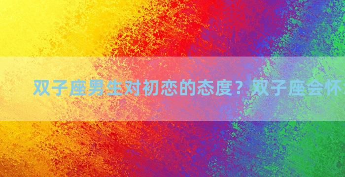 双子座男生对初恋的态度？双子座会怀念前任吗