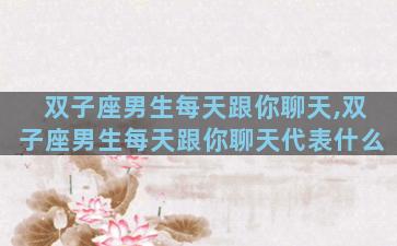 双子座男生每天跟你聊天,双子座男生每天跟你聊天代表什么
