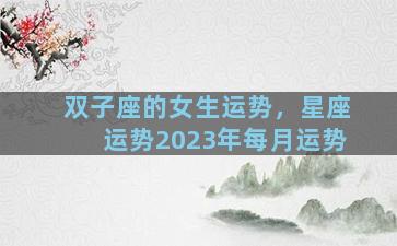 双子座的女生运势，星座运势2023年每月运势