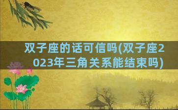 双子座的话可信吗(双子座2023年三角关系能结束吗)