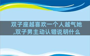 双子座越喜欢一个人越气她,双子男主动认错说明什么