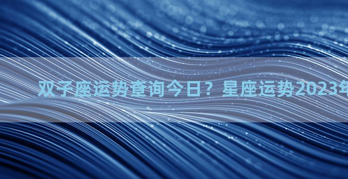 双子座运势查询今日？星座运势2023年每月运势