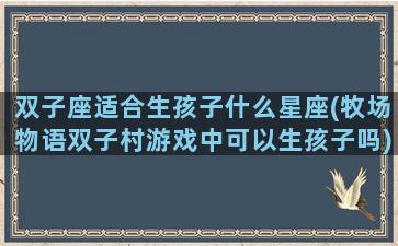 双子座适合生孩子什么星座(牧场物语双子村游戏中可以生孩子吗)