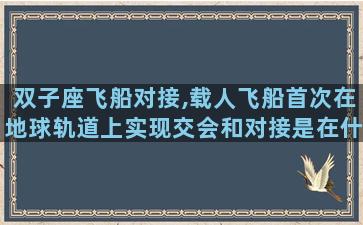 双子座飞船对接,载人飞船首次在地球轨道上实现交会和对接是在什么时候