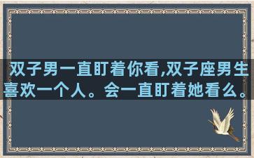 双子男一直盯着你看,双子座男生喜欢一个人。会一直盯着她看么。求快速