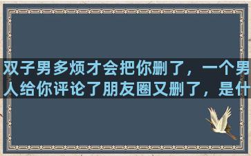 双子男多烦才会把你删了，一个男人给你评论了朋友圈又删了，是什么意思啊他讨厌她了吗为什么删除