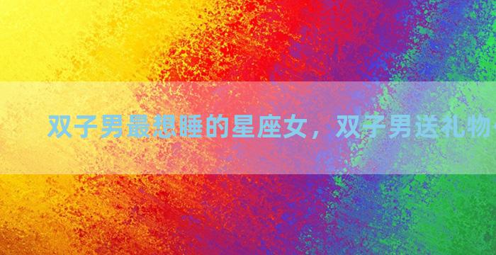 双子男最想睡的星座女，双子男送礼物代表什么