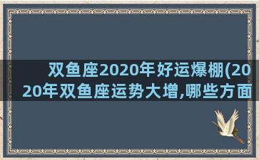 双鱼座2020年好运爆棚(2020年双鱼座运势大增,哪些方面运势最好？)