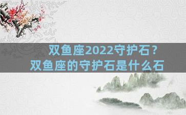 双鱼座2022守护石？双鱼座的守护石是什么石