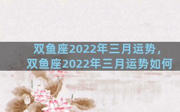 双鱼座2022年三月运势，双鱼座2022年三月运势如何