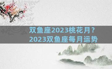 双鱼座2023桃花月？2023双鱼座每月运势