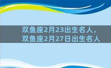 双鱼座2月23出生名人，双鱼座2月27日出生名人