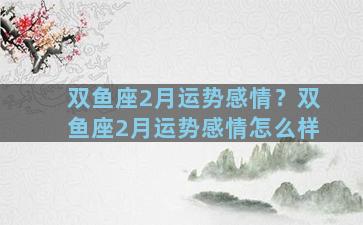 双鱼座2月运势感情？双鱼座2月运势感情怎么样