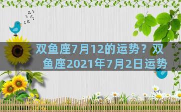 双鱼座7月12的运势？双鱼座2021年7月2日运势