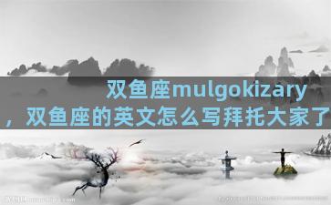 双鱼座mulgokizary，双鱼座的英文怎么写拜托大家了